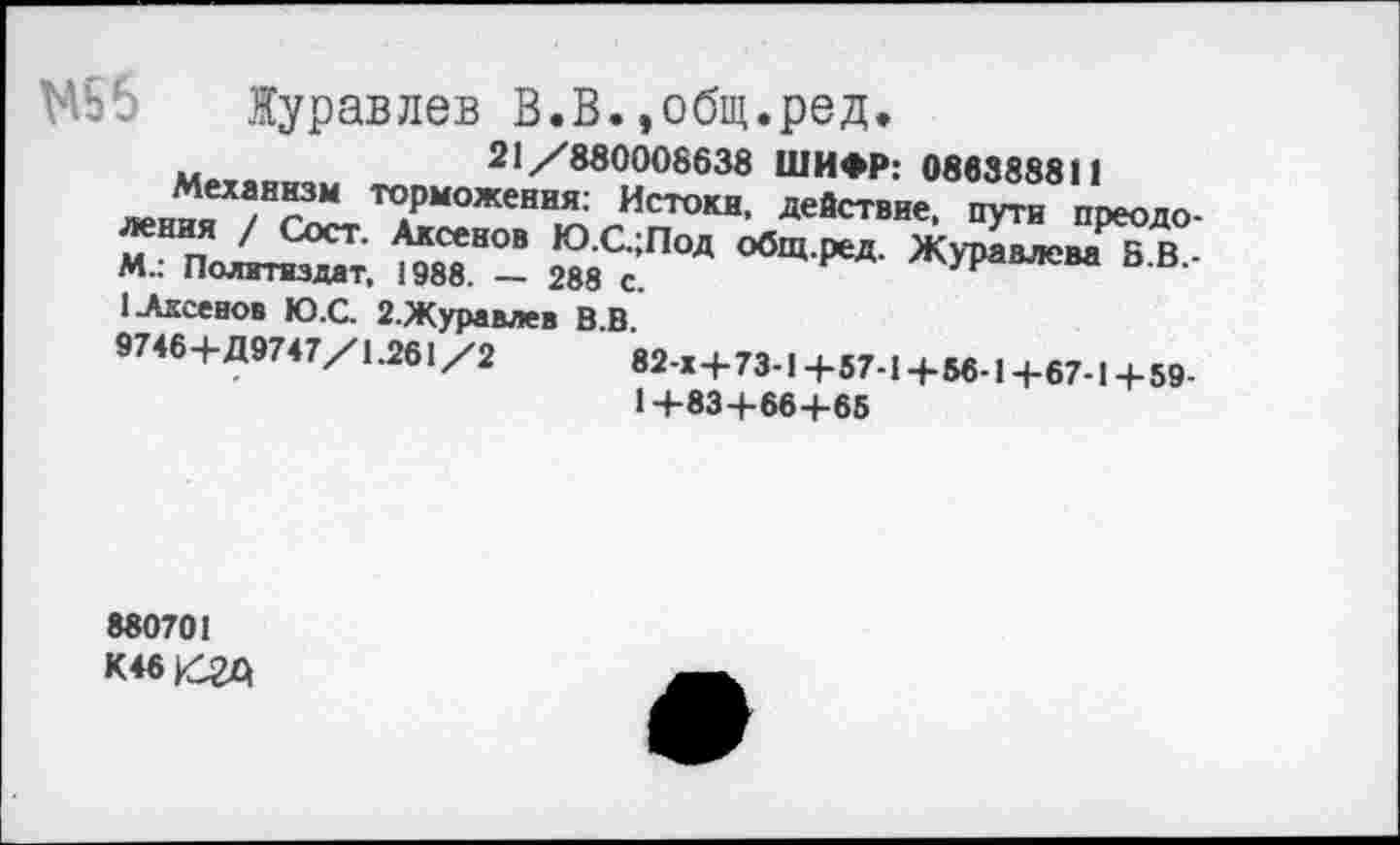 ﻿Журавлев В.В.,общ.ред.
21/830008638 ШИФР: 086388811
Механизм торможения: Истоки, действие, пути поеоло-^Х^здат, ^2“- 2МСс;ПОД °бЩ ₽еД- ЖУРЯМСМ В-В-1 Аксенов Ю.С. 2.Журавлев В.В.
97«+Д97<7/1.26,/2	+„.,+и.,+67.| +№
1+83+664-65
880701 К46/2Д